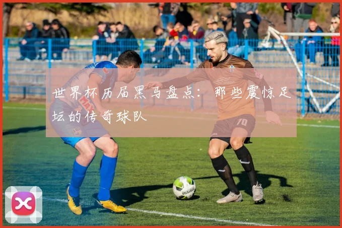 世界杯历届黑马盘点：那些震惊足坛的传奇球队